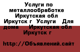 Услуги по металлообработке - Иркутская обл., Иркутск г. Услуги » Для дома   . Иркутская обл.,Иркутск г.